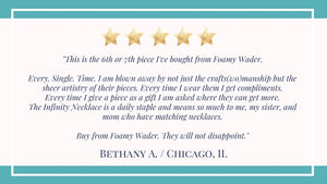 Testimonial 5 star review Infinity Necklace  "blown away by crafts(wo)manship but the sheer artistry Every time I wear them I get compliments. I give as a gifts. Infinity circles Necklace is a daily staple Buy from Foamy Wader. They will not disappoint."